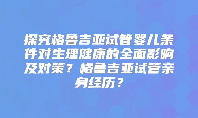 探究格鲁吉亚试管婴儿条件对生理健康的全面影响及对策？格鲁吉亚试管亲身经历？