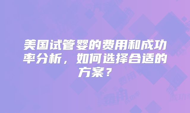 美国试管婴的费用和成功率分析,如何选择合适的方案?
