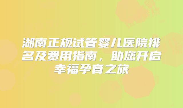 湖南正规试管婴儿医院排名及费用指南，助您开启幸福孕育之旅