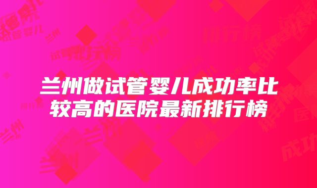 兰州做试管婴儿成功率比较高的医院最新排行榜