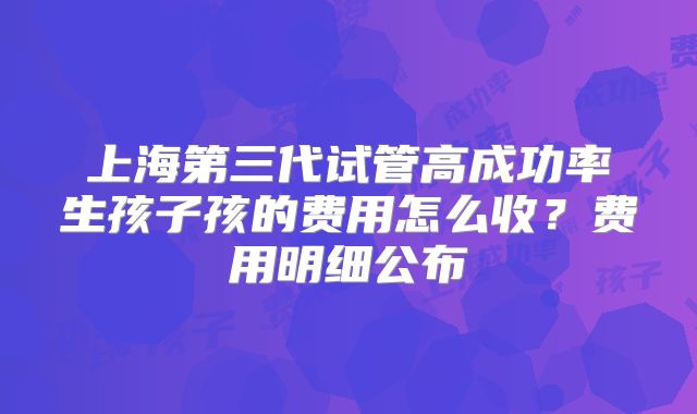 上海第三代试管高成功率生孩子孩的费用怎么收?费用明细公布