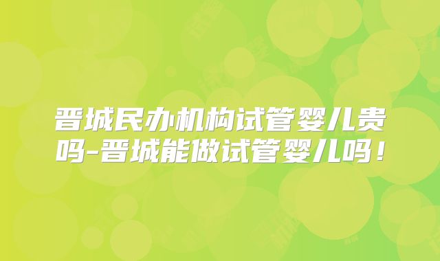 晋城民办机构试管婴儿贵吗-晋城能做试管婴儿吗!