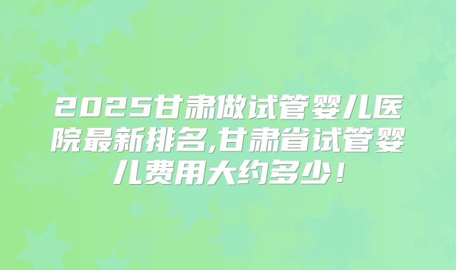 2025甘肃做试管婴儿医院最新排名,甘肃省试管婴儿费用大约多少！