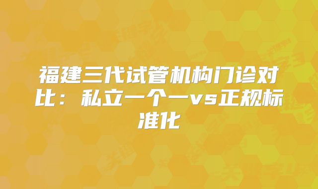 福建三代试管机构门诊对比：私立一个一vs正规标准化