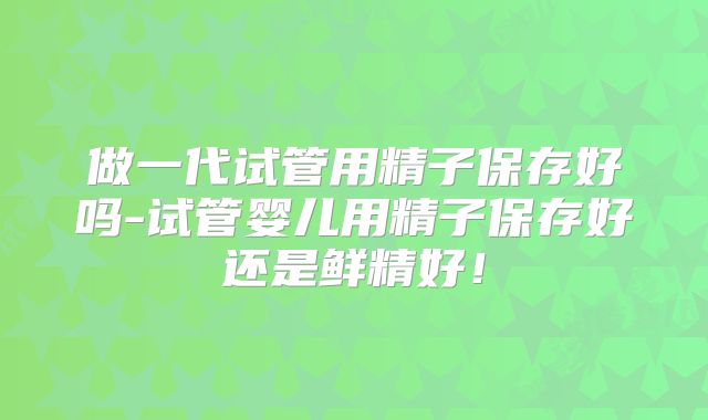 做一代试管用精子保存好吗-试管婴儿用精子保存好还是鲜精好！