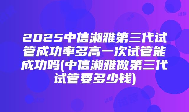 2025中信湘雅第三代试管成功率多高一次试管能成功吗(中信湘雅做第三代试管要多少钱)