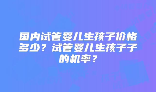 国内试管婴儿生孩子价格多少？试管婴儿生孩子子的机率？