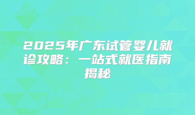 2025年广东试管婴儿就诊攻略：一站式就医指南揭秘