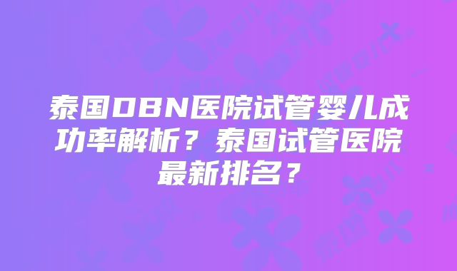泰国DBN医院试管婴儿成功率解析？泰国试管医院最新排名？