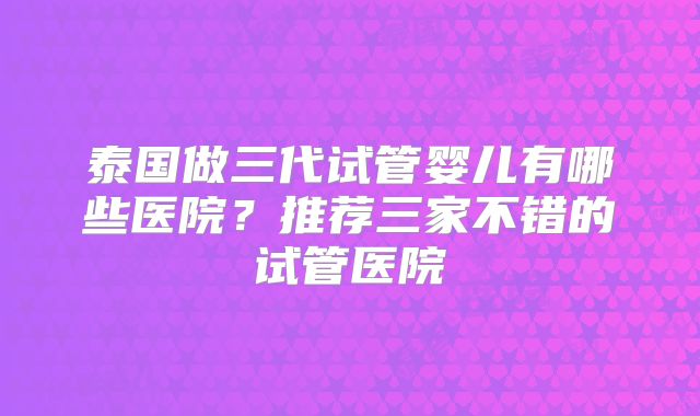泰国做三代试管婴儿有哪些医院？推荐三家不错的试管医院