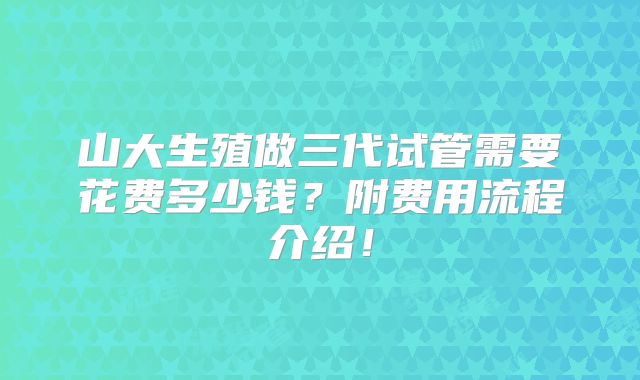 山大生殖做三代试管需要花费多少钱？附费用流程介绍！