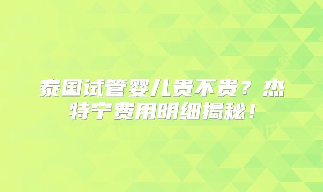 泰国试管婴儿贵不贵？杰特宁费用明细揭秘！