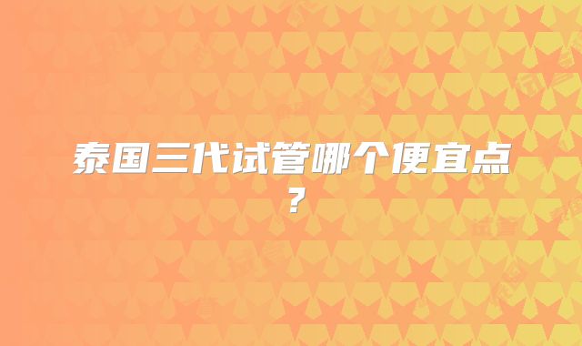 泰国三代试管哪个便宜点？