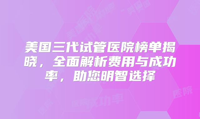 美国三代试管医院榜单揭晓，全面解析费用与成功率，助您明智选择