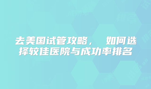 去美国试管攻略， 如何选择较佳医院与成功率排名