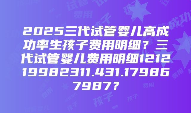 2025三代试管婴儿高成功率生孩子费用明细？三代试管婴儿费用明细121219982311.431.179867987？