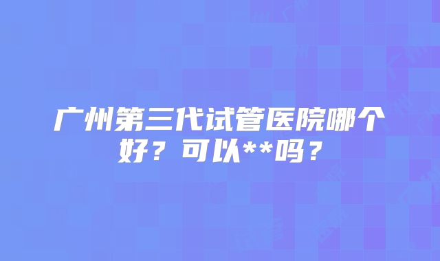 广州第三代试管医院哪个好？可以**吗？