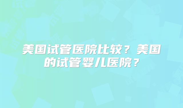 美国试管医院比较?美国的试管婴儿医院?
