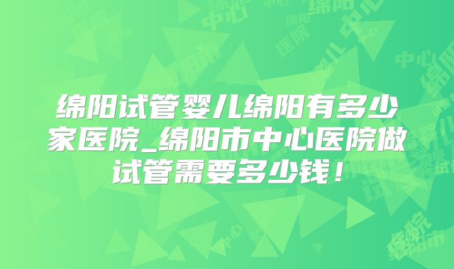 绵阳试管婴儿绵阳有多少家医院_绵阳市中心医院做试管需要多少钱！