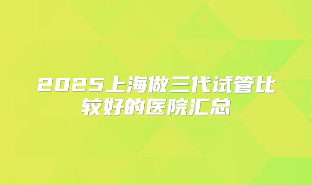 2025上海做三代试管比较好的医院汇总