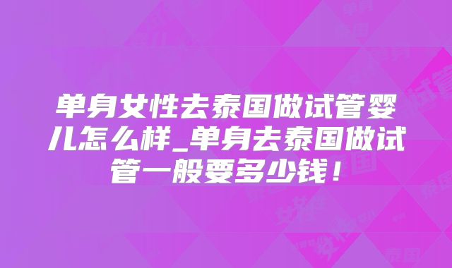 单身女性去泰国做试管婴儿怎么样_单身去泰国做试管一般要多少钱！