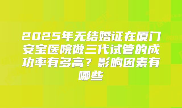 2025年无结婚证在厦门安宝医院做三代试管的成功率有多高？影响因素有哪些