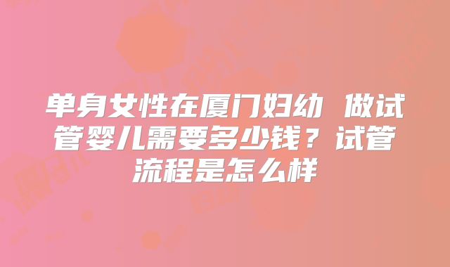 单身女性在厦门妇幼 做试管婴儿需要多少钱？试管流程是怎么样