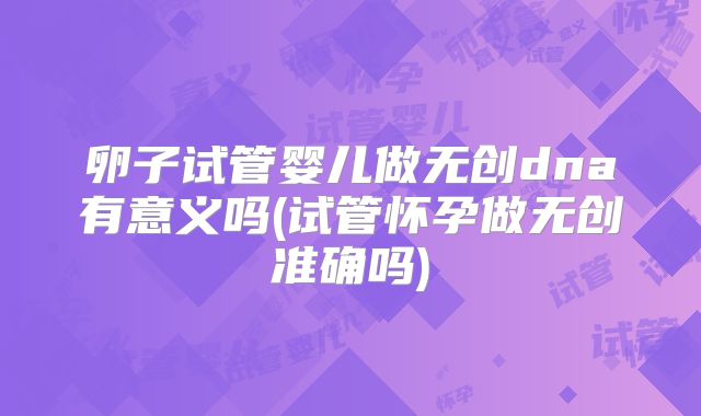 卵子试管婴儿做无创dna有意义吗(试管怀孕做无创准确吗)