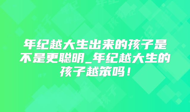 年纪越大生出来的孩子是不是更聪明_年纪越大生的孩子越笨吗！
