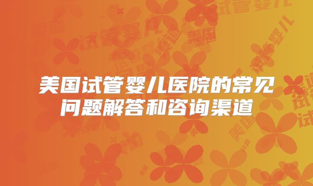 美国试管婴儿医院的常见问题解答和咨询渠道