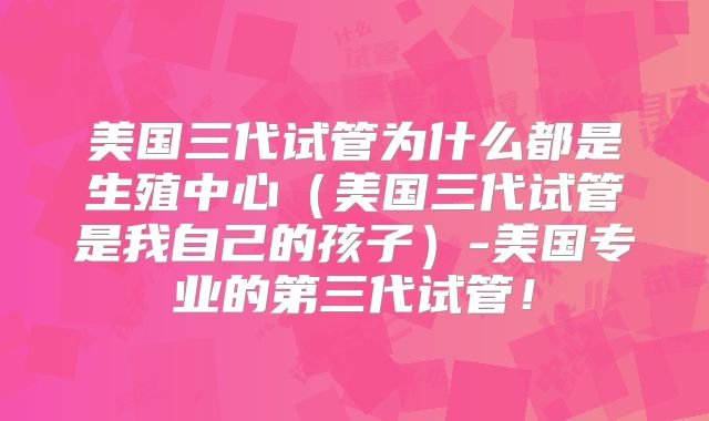 美国三代试管为什么都是生殖中心（美国三代试管是我自己的孩子）-美国专业的第三代试管！
