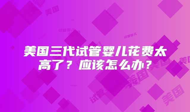 美国三代试管婴儿花费太高了？应该怎么办？
