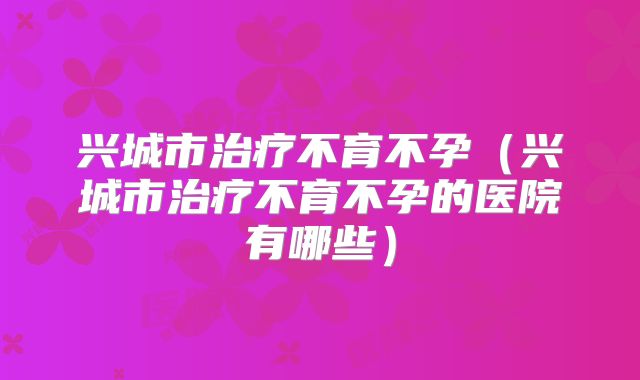 兴城市治疗不育不孕（兴城市治疗不育不孕的医院有哪些）
