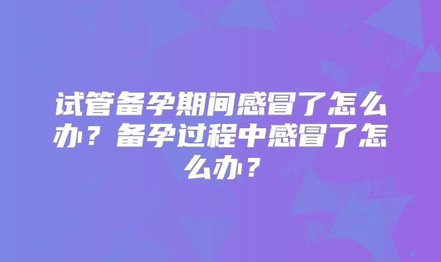 试管备孕期间感冒了怎么办？备孕过程中感冒了怎么办？