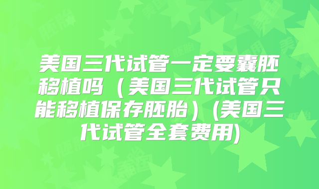 美国三代试管一定要囊胚移植吗（美国三代试管只能移植保存胚胎）(美国三代试管全套费用)