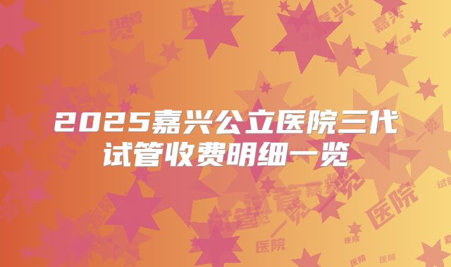 2025嘉兴公立医院三代试管收费明细一览