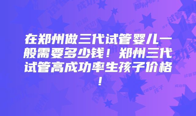 在郑州做三代试管婴儿一般需要多少钱！郑州三代试管高成功率生孩子价格！