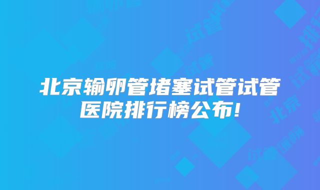 北京输卵管堵塞试管试管医院排行榜公布!