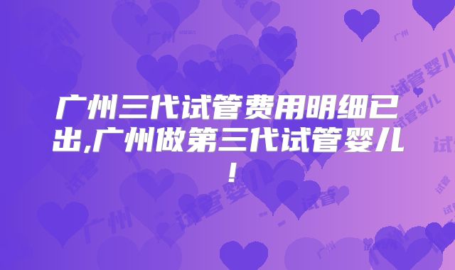 广州三代试管费用明细已出,广州做第三代试管婴儿！