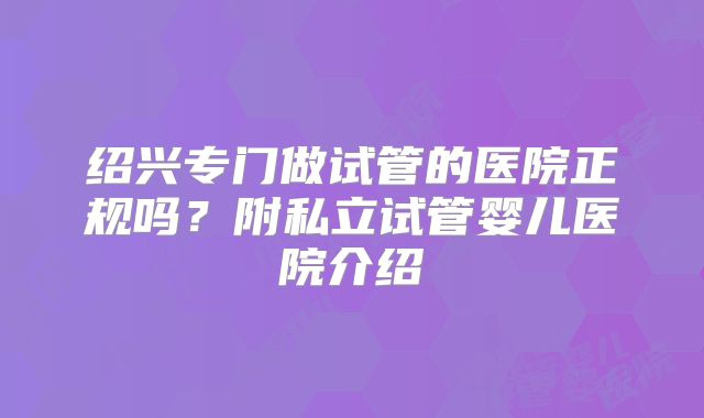 绍兴专门做试管的医院正规吗？附私立试管婴儿医院介绍