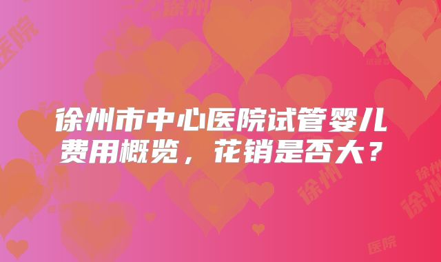 徐州市中心医院试管婴儿费用概览，花销是否大？