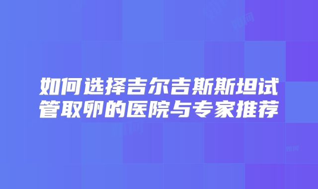 如何选择吉尔吉斯斯坦试管取卵的医院与专家推荐