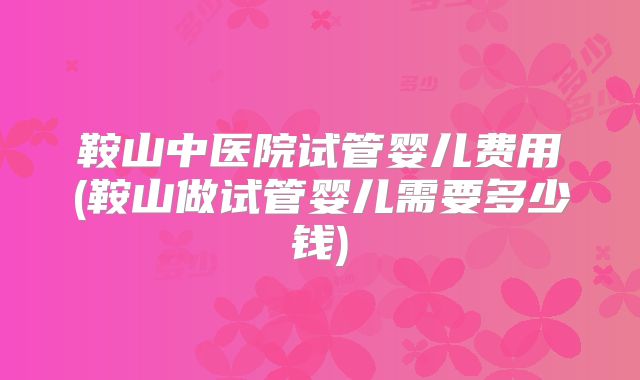 鞍山中医院试管婴儿费用(鞍山做试管婴儿需要多少钱)