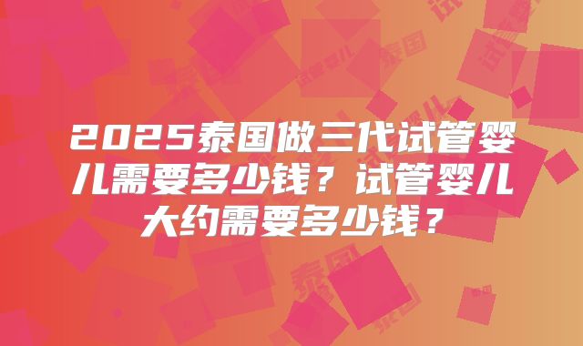 2025泰国做三代试管婴儿需要多少钱？试管婴儿大约需要多少钱？