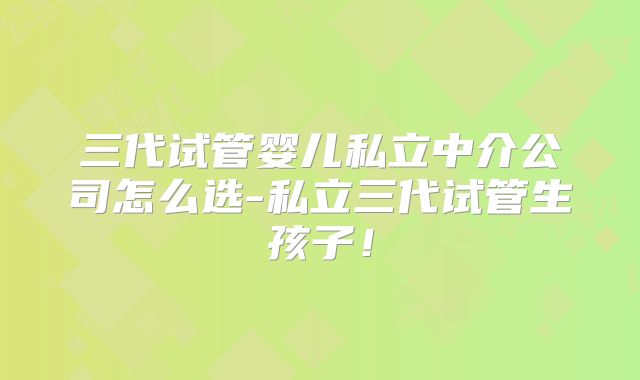 三代试管婴儿私立中介公司怎么选-私立三代试管生孩子！