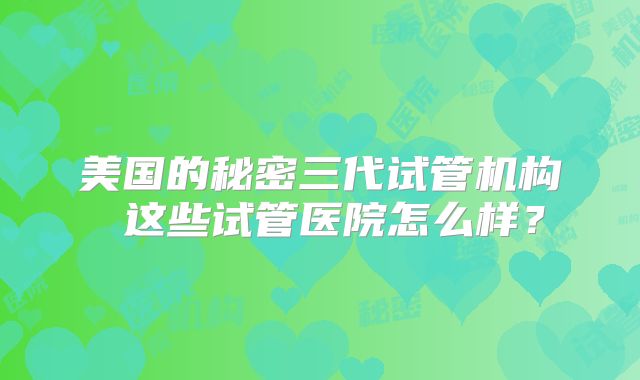美国的秘密三代试管机构 这些试管医院怎么样？