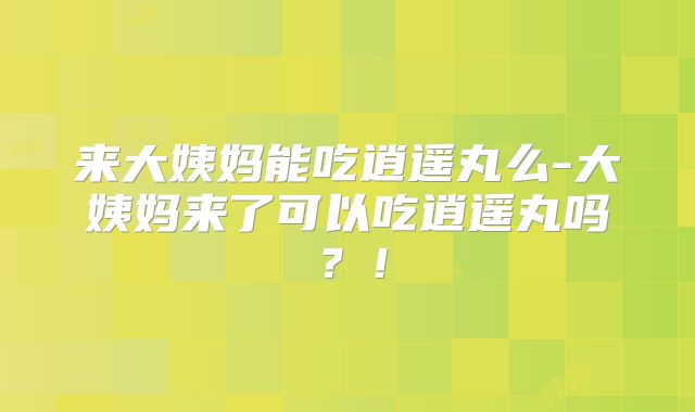 来大姨妈能吃逍遥丸么-大姨妈来了可以吃逍遥丸吗？！