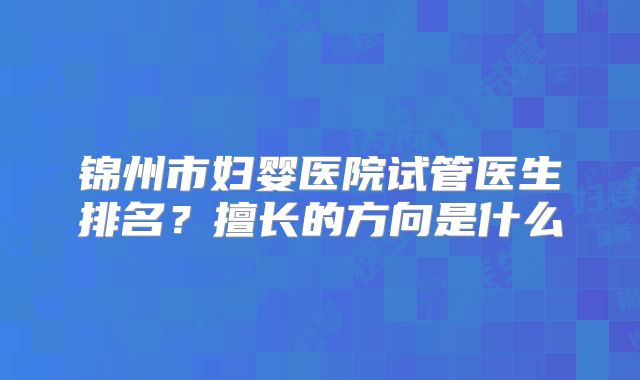 锦州市妇婴医院试管医生排名?擅长的方向是什么