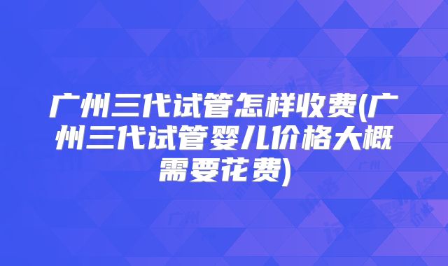 广州三代试管怎样收费(广州三代试管婴儿价格大概需要花费)