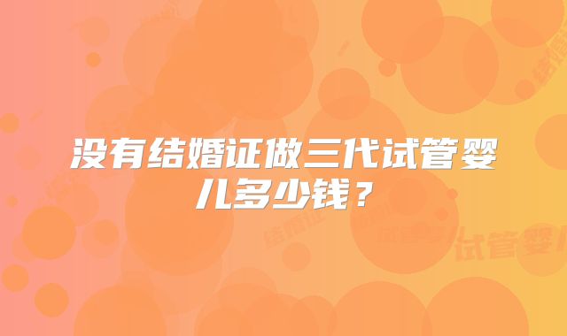 没有结婚证做三代试管婴儿多少钱？